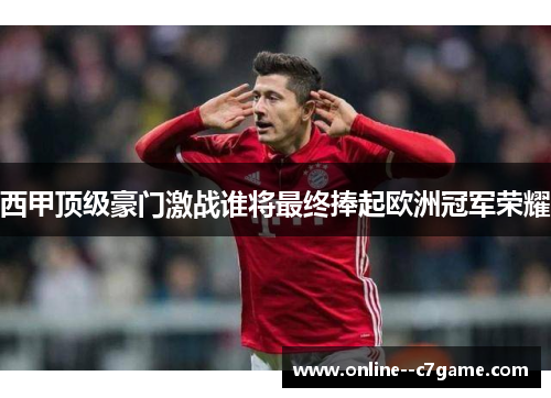 西甲顶级豪门激战谁将最终捧起欧洲冠军荣耀