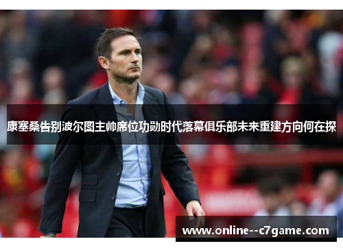 康塞桑告别波尔图主帅席位功勋时代落幕俱乐部未来重建方向何在探