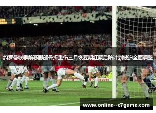 约罗曼联季前赛脚部骨折重伤三月恢复期红魔后防计划被迫全面调整